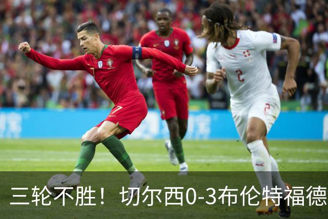 三轮不胜！切尔西0-3布伦特福德先赛掉第七 蓝军连续21场联赛丢球